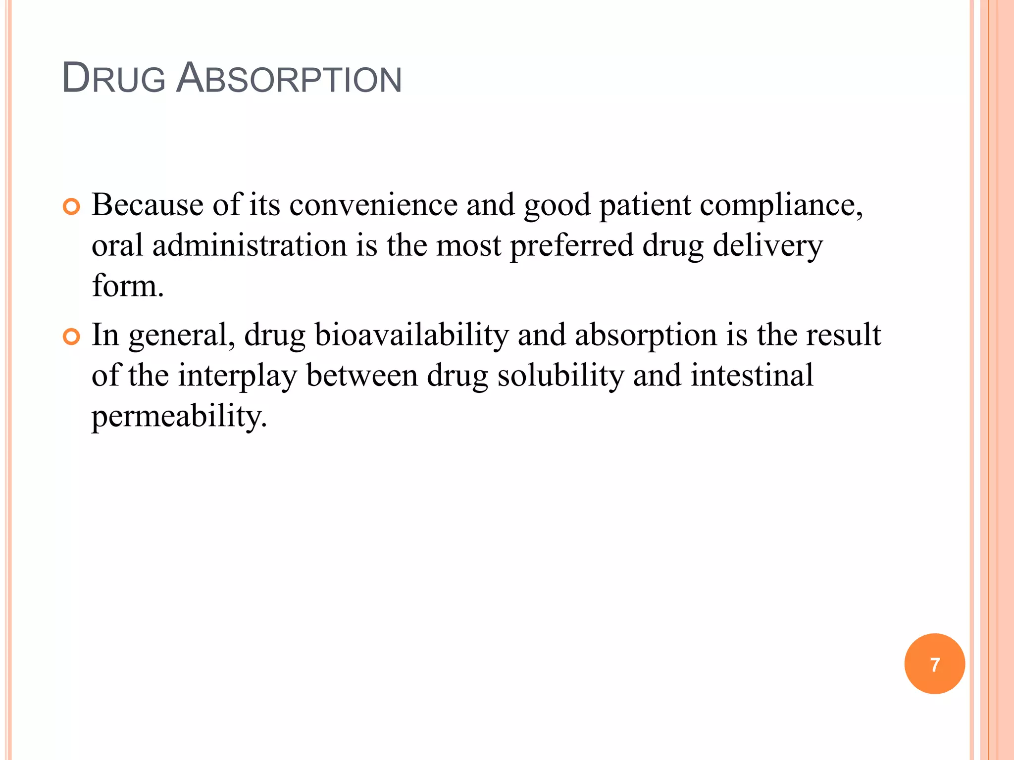 DRUG ABSORPTION
 Because of its convenience and good patient compliance,
oral administration is the most preferred drug delivery
form.
 In general, drug bioavailability and absorption is the result
of the interplay between drug solubility and intestinal
permeability.
7
 