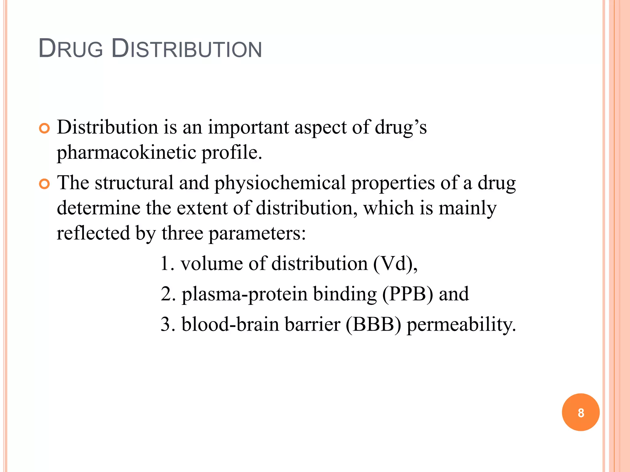 DRUG DISTRIBUTION
 Distribution is an important aspect of drug’s
pharmacokinetic profile.
 The structural and physiochemical properties of a drug
determine the extent of distribution, which is mainly
reflected by three parameters:
1. volume of distribution (Vd),
2. plasma-protein binding (PPB) and
3. blood-brain barrier (BBB) permeability.
8
 