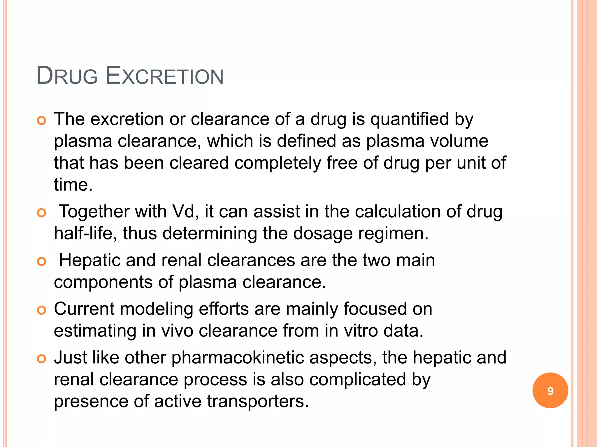 DRUG EXCRETION
 The excretion or clearance of a drug is quantified by
plasma clearance, which is defined as plasma volume
that has been cleared completely free of drug per unit of
time.
 Together with Vd, it can assist in the calculation of drug
half-life, thus determining the dosage regimen.
 Hepatic and renal clearances are the two main
components of plasma clearance.
 Current modeling efforts are mainly focused on
estimating in vivo clearance from in vitro data.
 Just like other pharmacokinetic aspects, the hepatic and
renal clearance process is also complicated by
presence of active transporters.
9
 