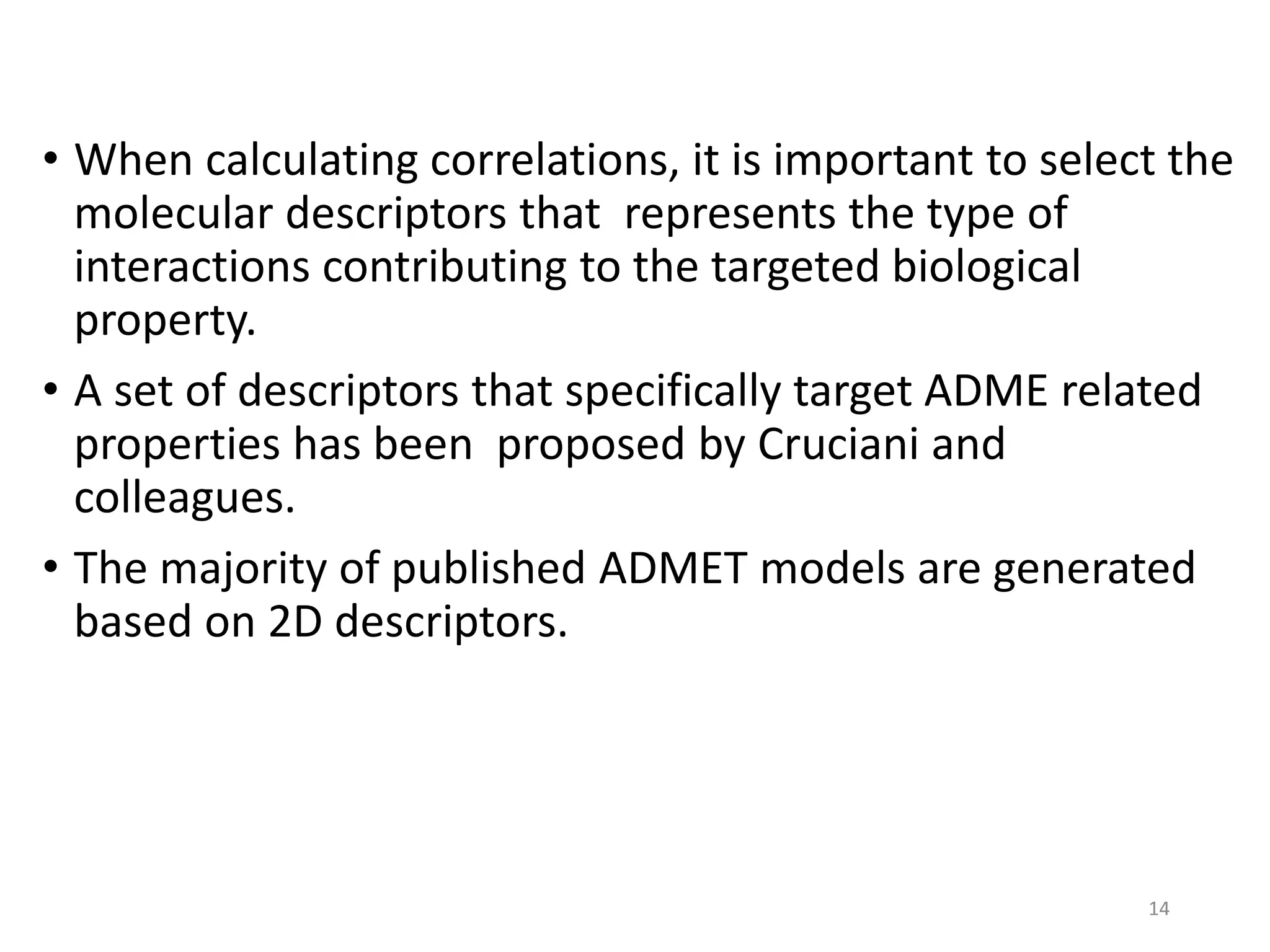 • When calculating correlations, it is important to select the
molecular descriptors that represents the type of
interactions contributing to the targeted biological
property.
• A set of descriptors that specifically target ADME related
properties has been proposed by Cruciani and
colleagues.
• The majority of published ADMET models are generated
based on 2D descriptors.
14
 