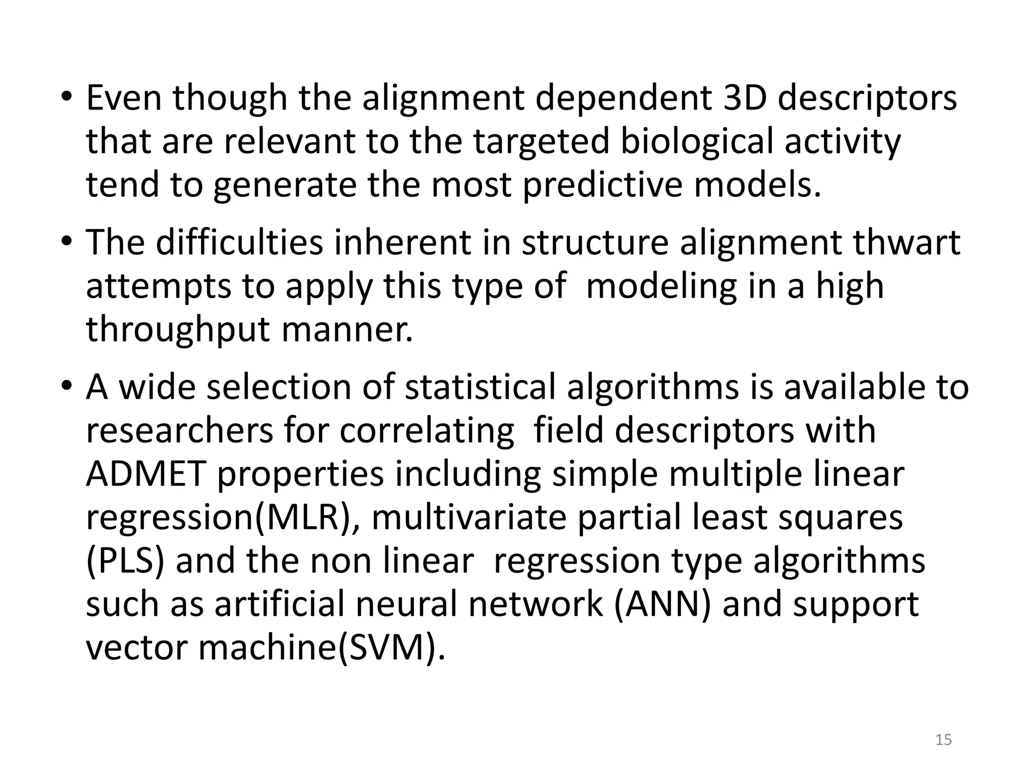 • Even though the alignment dependent 3D descriptors
that are relevant to the targeted biological activity
tend to generate the most predictive models.
• The difficulties inherent in structure alignment thwart
attempts to apply this type of modeling in a high
throughput manner.
• A wide selection of statistical algorithms is available to
researchers for correlating field descriptors with
ADMET properties including simple multiple linear
regression(MLR), multivariate partial least squares
(PLS) and the non linear regression type algorithms
such as artificial neural network (ANN) and support
vector machine(SVM).
15
 