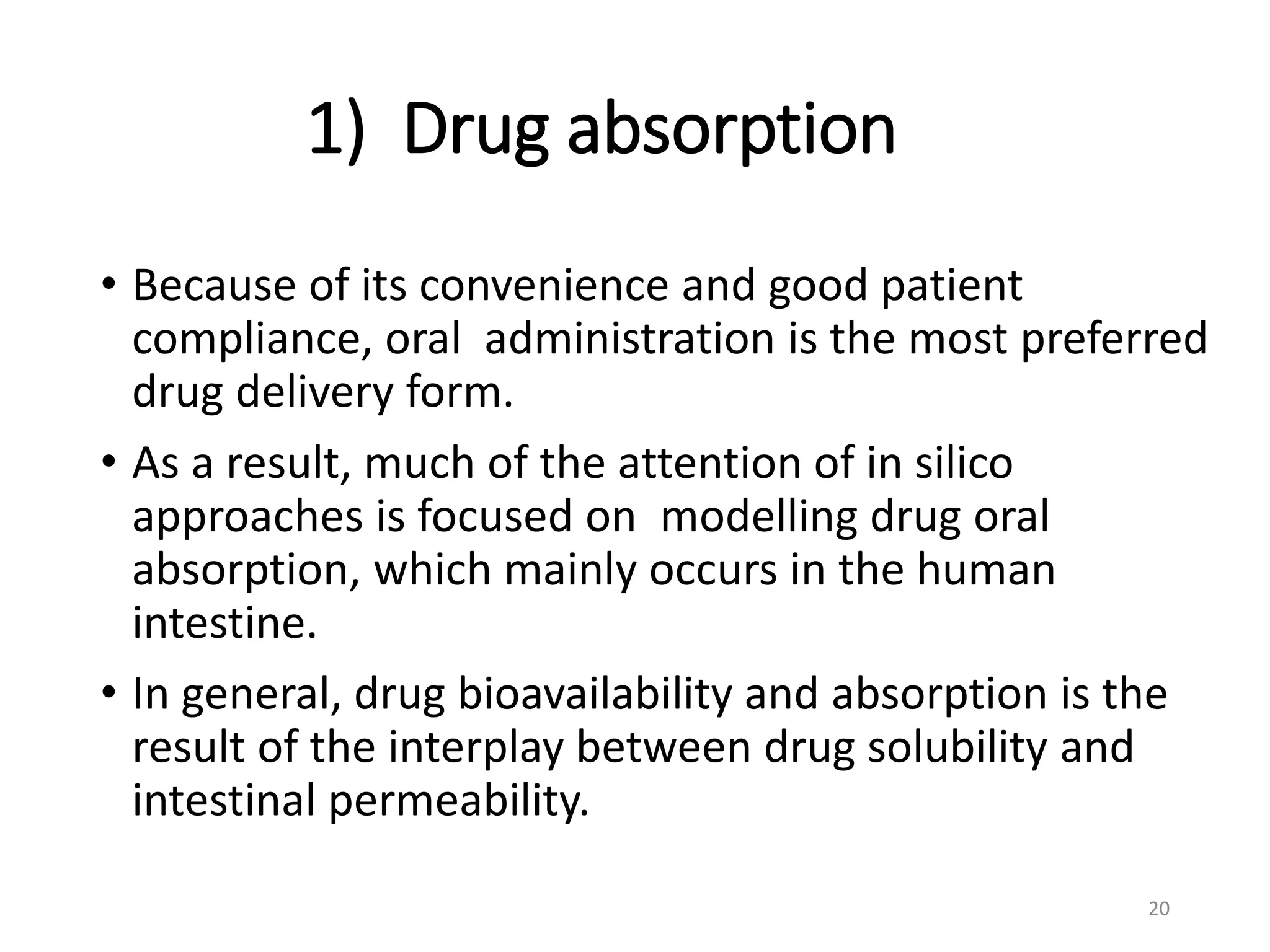 1) Drug absorption
• Because of its convenience and good patient
compliance, oral administration is the most preferred
drug delivery form.
• As a result, much of the attention of in silico
approaches is focused on modelling drug oral
absorption, which mainly occurs in the human
intestine.
• In general, drug bioavailability and absorption is the
result of the interplay between drug solubility and
intestinal permeability.
20
 