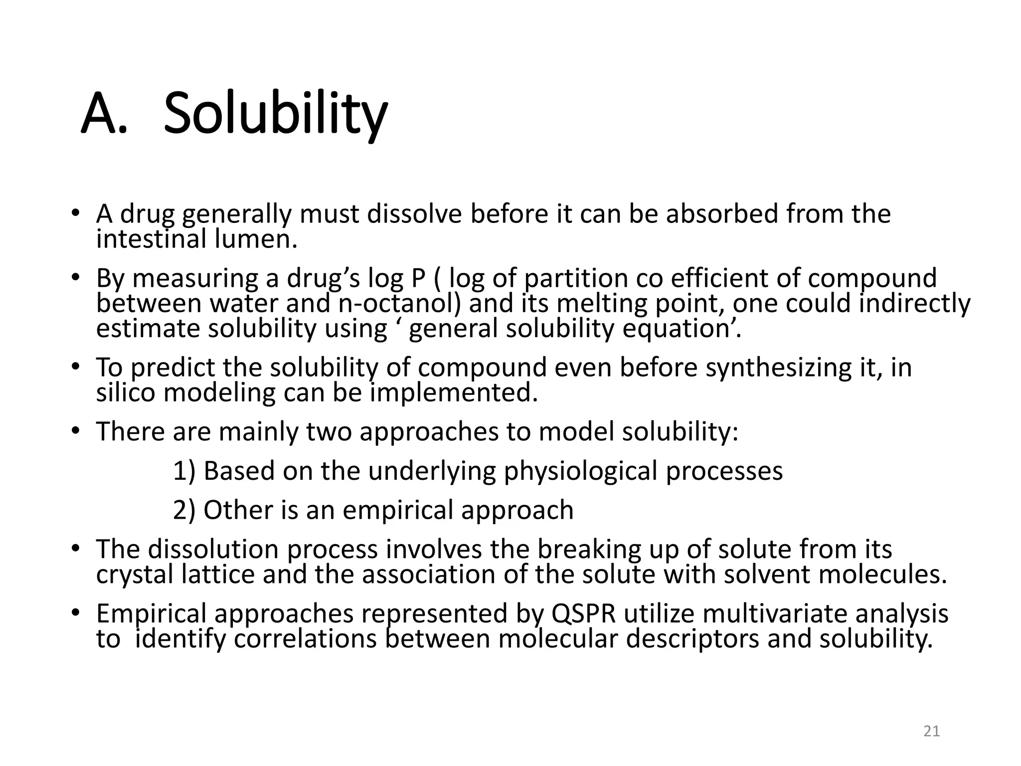 A. Solubility
• A drug generally must dissolve before it can be absorbed from the
intestinal lumen.
• By measuring a drug’s log P ( log of partition co efficient of compound
between water and n-octanol) and its melting point, one could indirectly
estimate solubility using ‘ general solubility equation’.
• To predict the solubility of compound even before synthesizing it, in
silico modeling can be implemented.
• There are mainly two approaches to model solubility:
1) Based on the underlying physiological processes
2) Other is an empirical approach
• The dissolution process involves the breaking up of solute from its
crystal lattice and the association of the solute with solvent molecules.
• Empirical approaches represented by QSPR utilize multivariate analysis
to identify correlations between molecular descriptors and solubility.
21
 