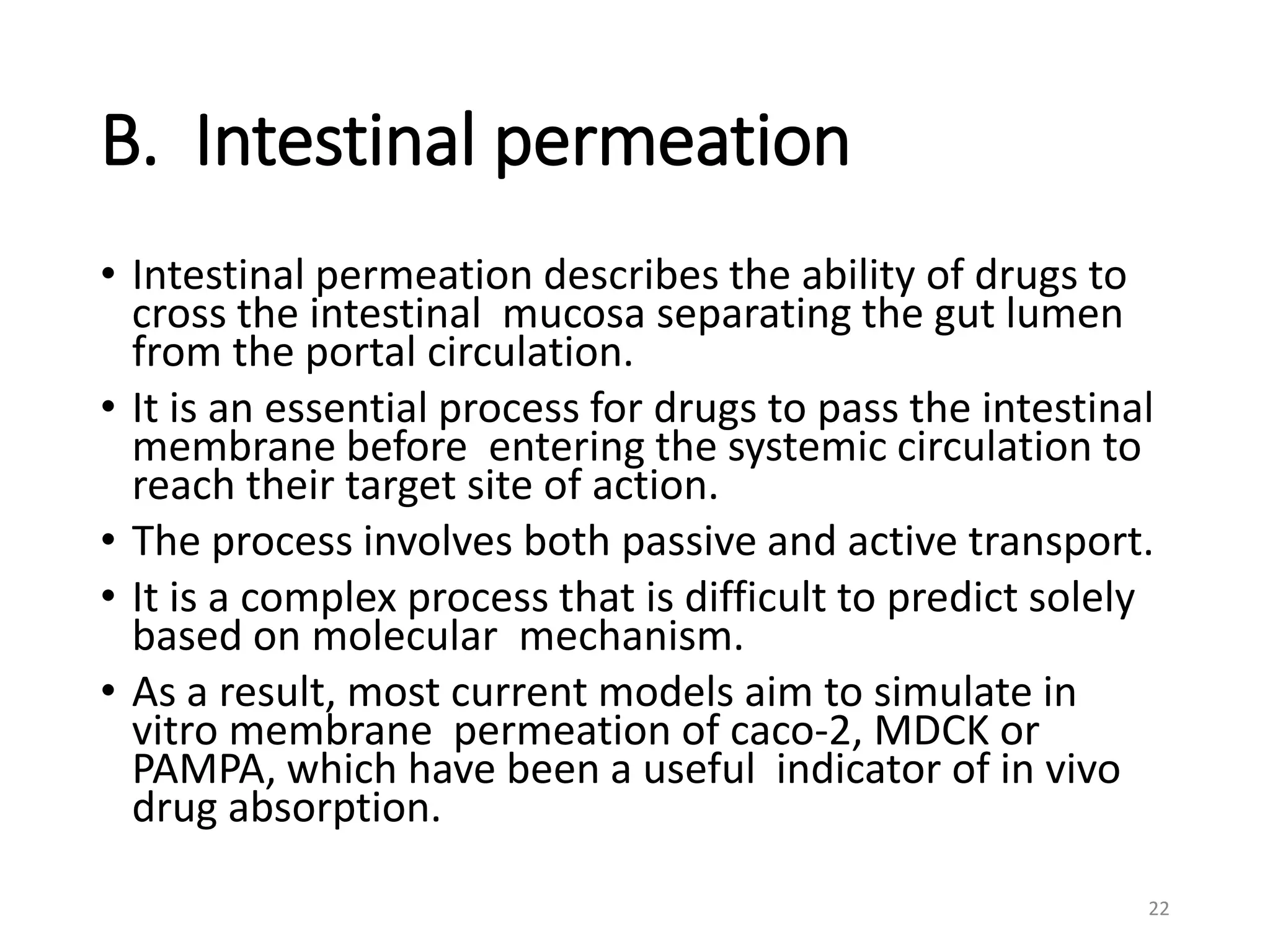 B. Intestinal permeation
• Intestinal permeation describes the ability of drugs to
cross the intestinal mucosa separating the gut lumen
from the portal circulation.
• It is an essential process for drugs to pass the intestinal
membrane before entering the systemic circulation to
reach their target site of action.
• The process involves both passive and active transport.
• It is a complex process that is difficult to predict solely
based on molecular mechanism.
• As a result, most current models aim to simulate in
vitro membrane permeation of caco-2, MDCK or
PAMPA, which have been a useful indicator of in vivo
drug absorption.
22
 