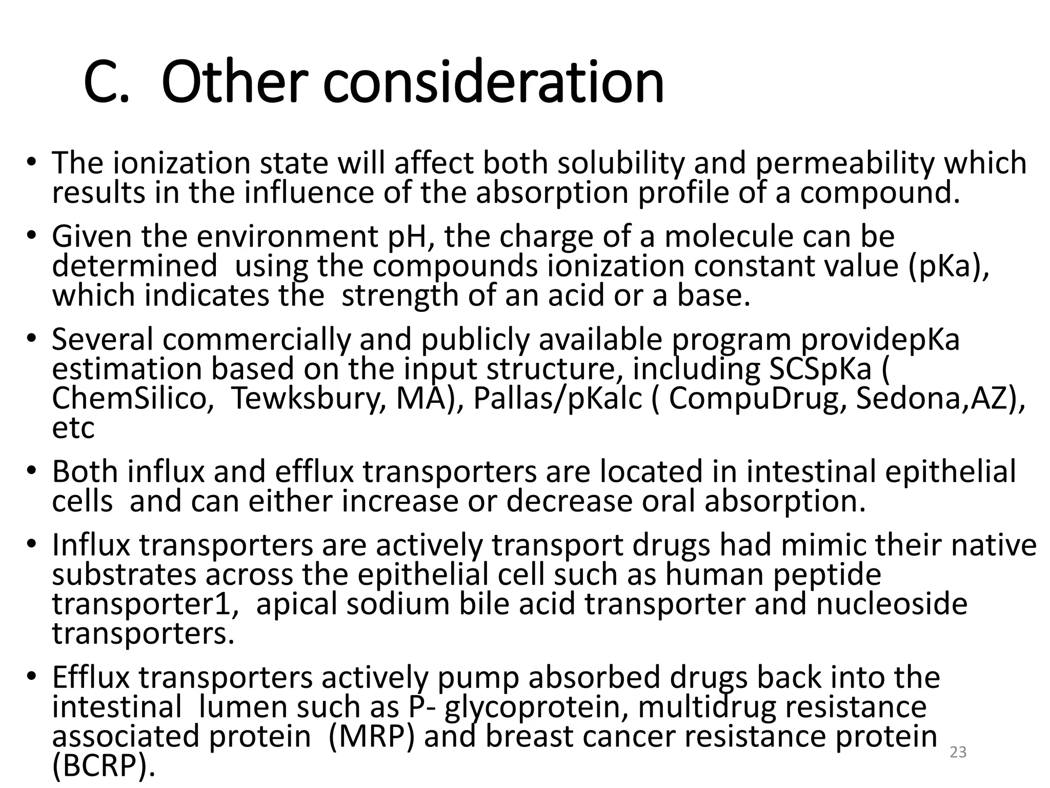 C. Other consideration
• The ionization state will affect both solubility and permeability which
results in the influence of the absorption profile of a compound.
• Given the environment pH, the charge of a molecule can be
determined using the compounds ionization constant value (pKa),
which indicates the strength of an acid or a base.
• Several commercially and publicly available program providepKa
estimation based on the input structure, including SCSpKa (
ChemSilico, Tewksbury, MA), Pallas/pKalc ( CompuDrug, Sedona,AZ),
etc
• Both influx and efflux transporters are located in intestinal epithelial
cells and can either increase or decrease oral absorption.
• Influx transporters are actively transport drugs had mimic their native
substrates across the epithelial cell such as human peptide
transporter1, apical sodium bile acid transporter and nucleoside
transporters.
• Efflux transporters actively pump absorbed drugs back into the
intestinal lumen such as P- glycoprotein, multidrug resistance
associated protein (MRP) and breast cancer resistance protein
(BCRP).
23
 
