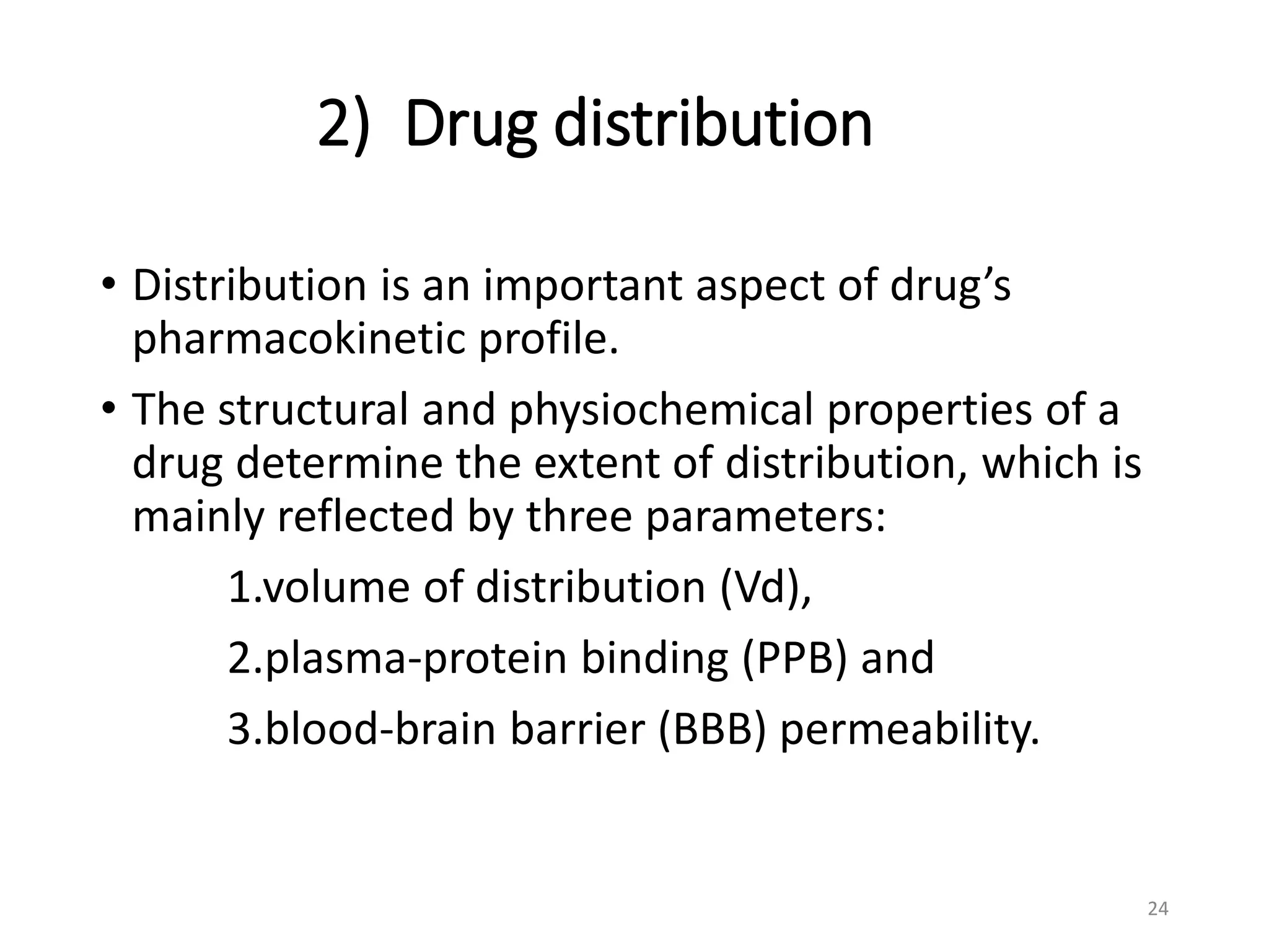 2) Drug distribution
• Distribution is an important aspect of drug’s
pharmacokinetic profile.
• The structural and physiochemical properties of a
drug determine the extent of distribution, which is
mainly reflected by three parameters:
1.volume of distribution (Vd),
2.plasma-protein binding (PPB) and
3.blood-brain barrier (BBB) permeability.
24
 