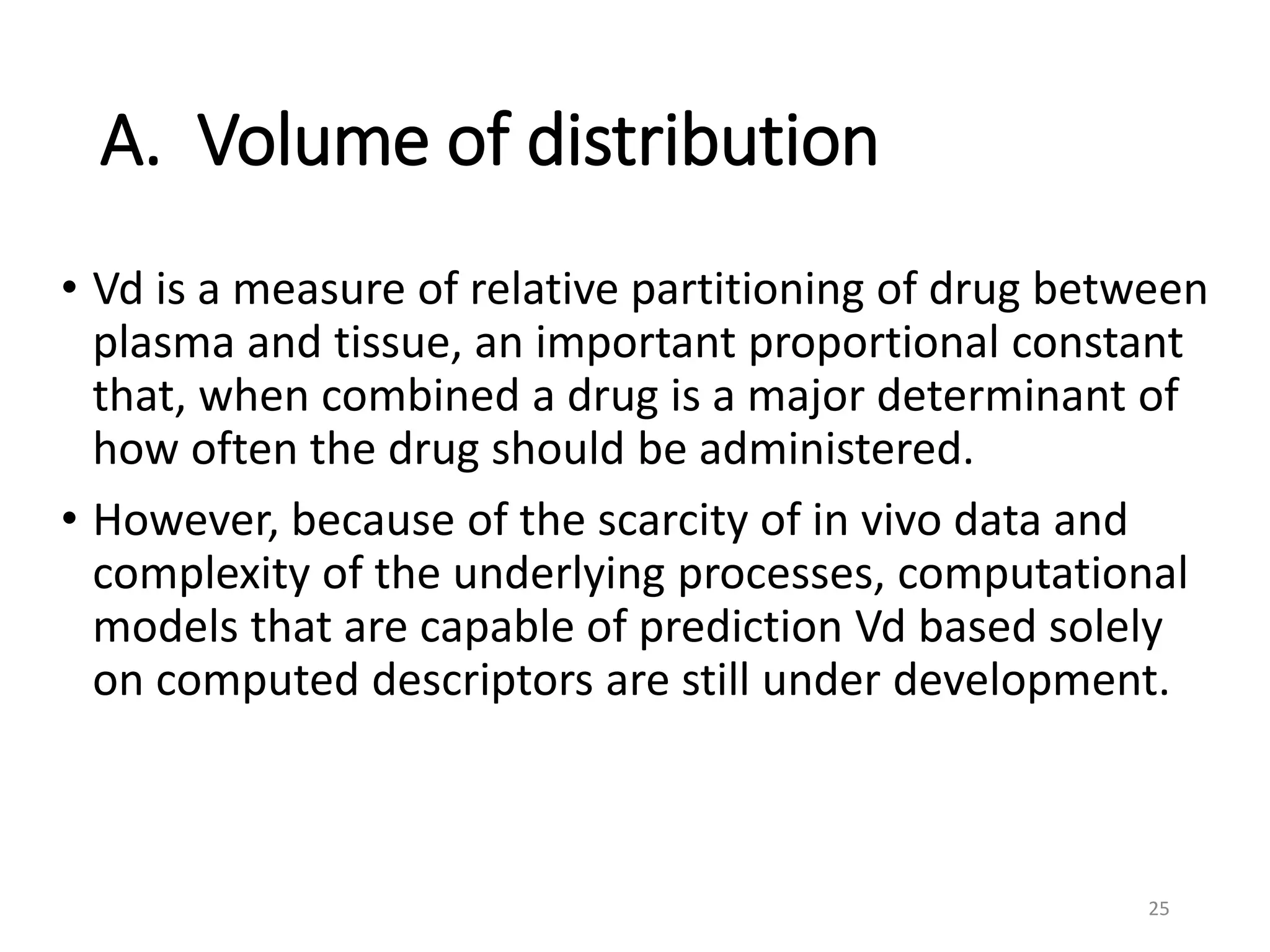 A. Volume of distribution
• Vd is a measure of relative partitioning of drug between
plasma and tissue, an important proportional constant
that, when combined a drug is a major determinant of
how often the drug should be administered.
• However, because of the scarcity of in vivo data and
complexity of the underlying processes, computational
models that are capable of prediction Vd based solely
on computed descriptors are still under development.
25
 