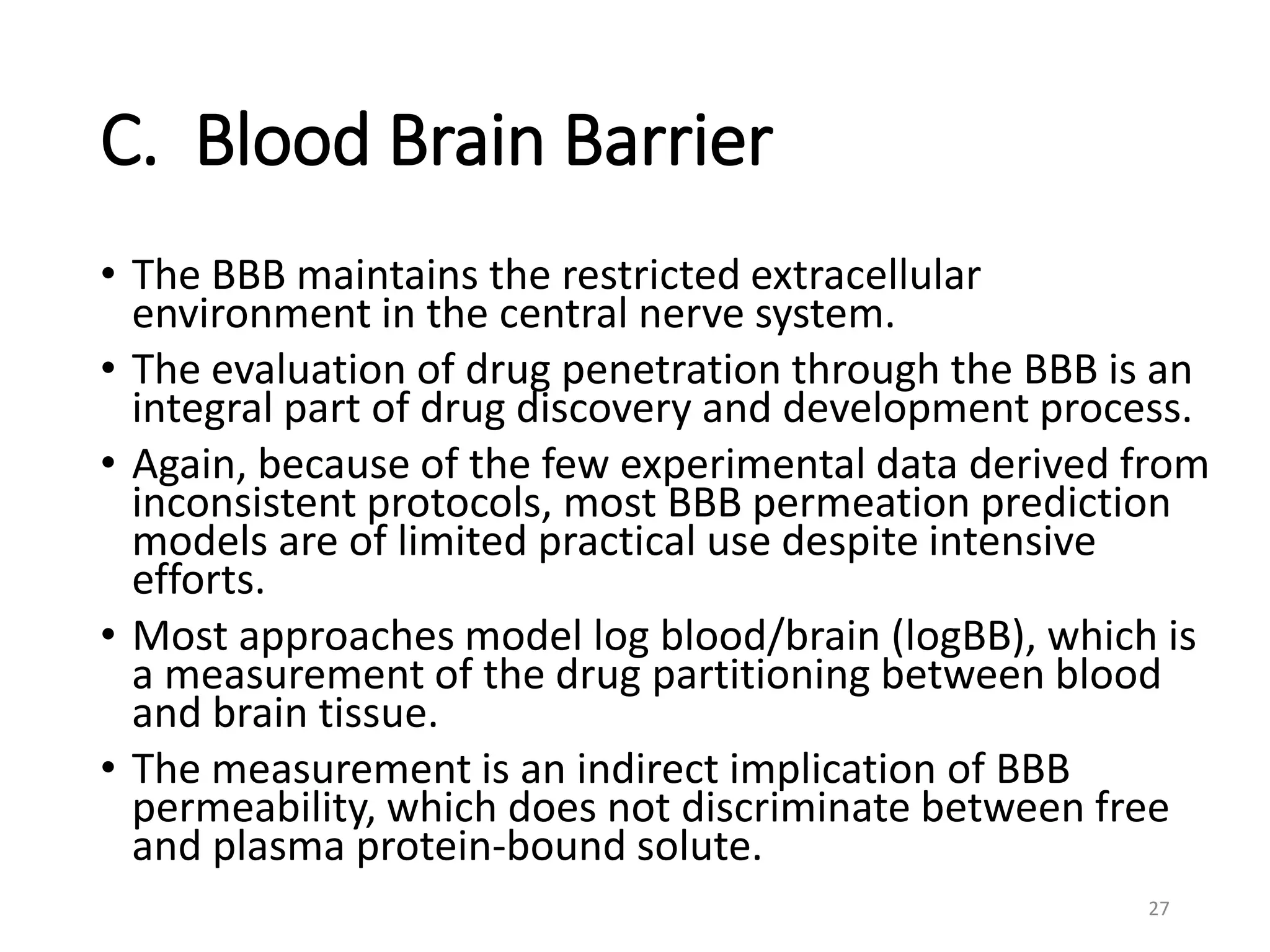 C. Blood Brain Barrier
• The BBB maintains the restricted extracellular
environment in the central nerve system.
• The evaluation of drug penetration through the BBB is an
integral part of drug discovery and development process.
• Again, because of the few experimental data derived from
inconsistent protocols, most BBB permeation prediction
models are of limited practical use despite intensive
efforts.
• Most approaches model log blood/brain (logBB), which is
a measurement of the drug partitioning between blood
and brain tissue.
• The measurement is an indirect implication of BBB
permeability, which does not discriminate between free
and plasma protein-bound solute.
27
 