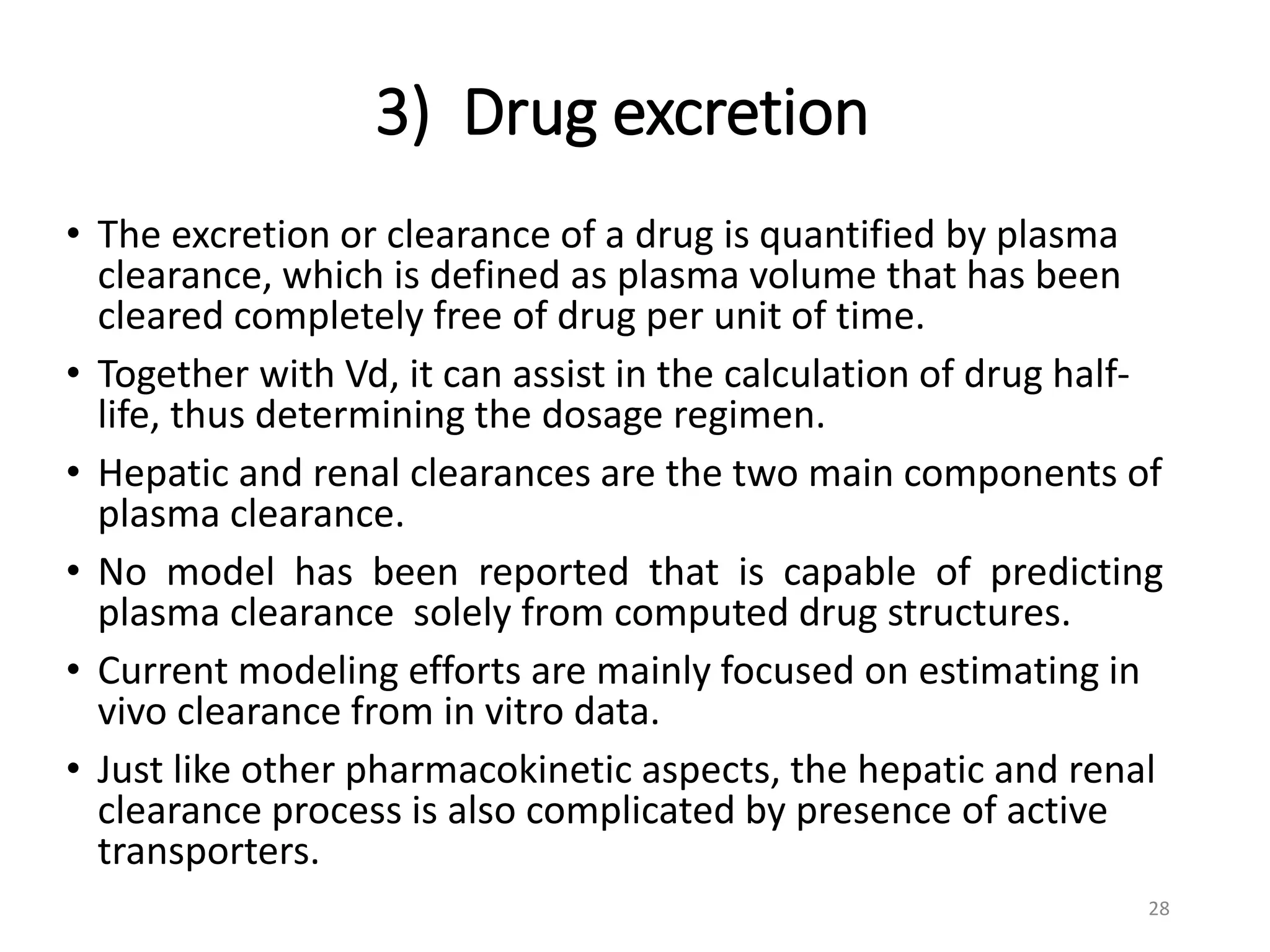 3) Drug excretion
• The excretion or clearance of a drug is quantified by plasma
clearance, which is defined as plasma volume that has been
cleared completely free of drug per unit of time.
• Together with Vd, it can assist in the calculation of drug half-
life, thus determining the dosage regimen.
• Hepatic and renal clearances are the two main components of
plasma clearance.
• No model has been reported that is capable of predicting
plasma clearance solely from computed drug structures.
• Current modeling efforts are mainly focused on estimating in
vivo clearance from in vitro data.
• Just like other pharmacokinetic aspects, the hepatic and renal
clearance process is also complicated by presence of active
transporters.
28
 