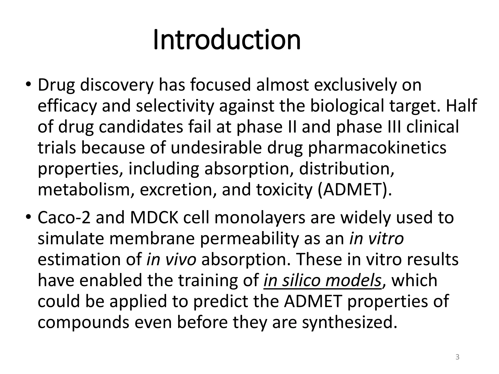 Introduction
• Drug discovery has focused almost exclusively on
efficacy and selectivity against the biological target. Half
of drug candidates fail at phase II and phase III clinical
trials because of undesirable drug pharmacokinetics
properties, including absorption, distribution,
metabolism, excretion, and toxicity (ADMET).
• Caco-2 and MDCK cell monolayers are widely used to
simulate membrane permeability as an in vitro
estimation of in vivo absorption. These in vitro results
have enabled the training of in silico models, which
could be applied to predict the ADMET properties of
compounds even before they are synthesized.
3
 