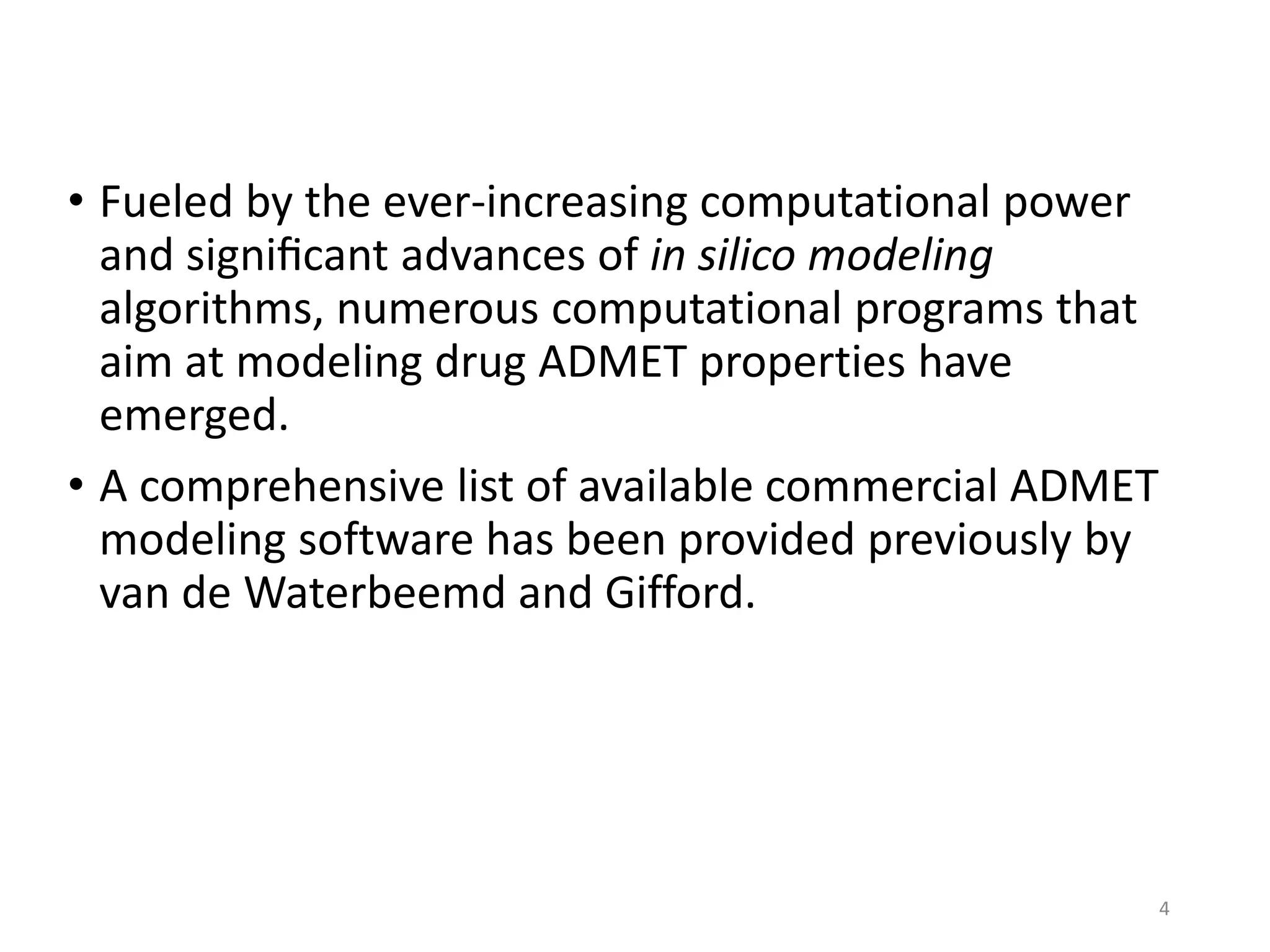 • Fueled by the ever-increasing computational power
and signiﬁcant advances of in silico modeling
algorithms, numerous computational programs that
aim at modeling drug ADMET properties have
emerged.
• A comprehensive list of available commercial ADMET
modeling software has been provided previously by
van de Waterbeemd and Gifford.
4
 