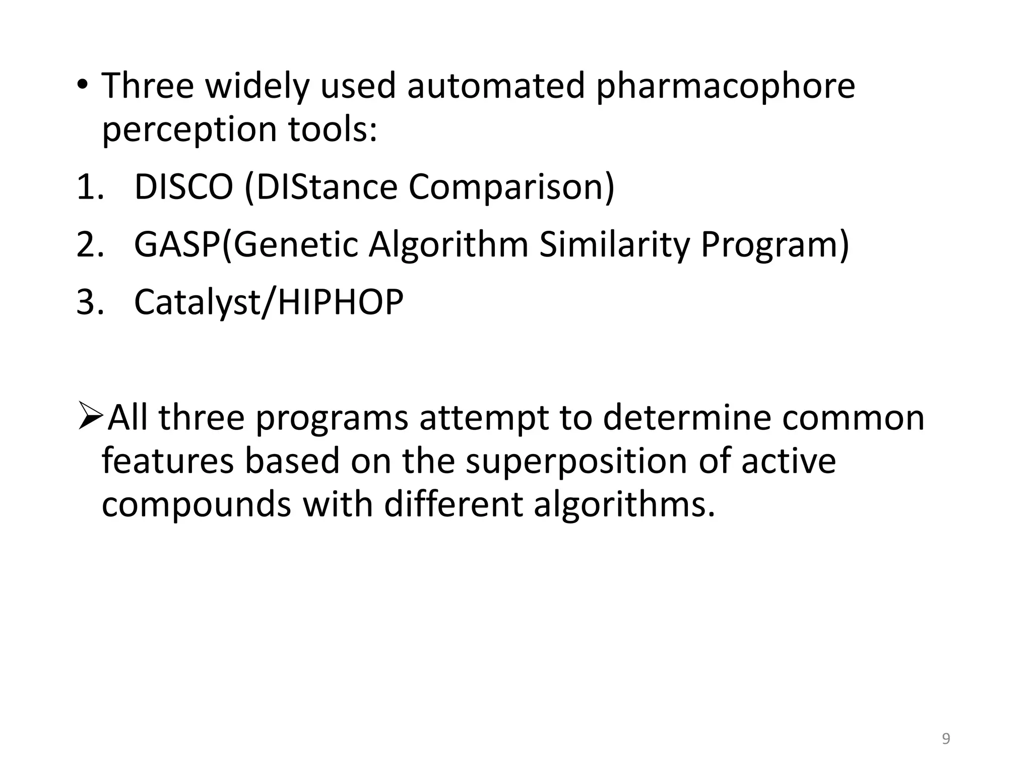 • Three widely used automated pharmacophore
perception tools:
1. DISCO (DIStance Comparison)
2. GASP(Genetic Algorithm Similarity Program)
3. Catalyst/HIPHOP
All three programs attempt to determine common
features based on the superposition of active
compounds with different algorithms.
9
 