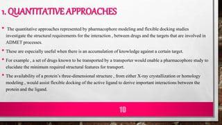1. QUANTITATIVE APPROACHES
• The quantitative approaches represented by pharmacophore modeling and flexible docking studies
investigate the structural requirements for the interaction , between drugs and the targets that are involved in
ADMET processes.
• These are especially useful when there is an accumulation of knowledge against a certain target.
• For example , a set of drugs known to be transported by a transporter would enable a pharmacophore study to
elucidate the minimum required structural features for transport.
• The availability of a protein’s three-dimensional structure , from either X-ray crystallization or homology
modeling , would assist flexible docking of the active ligand to derive important interactions between the
protein and the ligand.
10
 