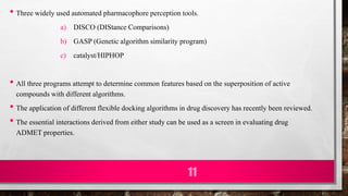 • Three widely used automated pharmacophore perception tools.
a) DISCO (DIStance Comparisons)
b) GASP (Genetic algorithm similarity program)
c) catalyst/HIPHOP
• All three programs attempt to determine common features based on the superposition of active
compounds with different algorithms.
• The application of different flexible docking algorithms in drug discovery has recently been reviewed.
• The essential interactions derived from either study can be used as a screen in evaluating drug
ADMET properties.
11
 