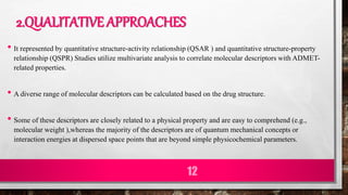2.QUALITATIVE APPROACHES
• It represented by quantitative structure-activity relationship (QSAR ) and quantitative structure-property
relationship (QSPR) Studies utilize multivariate analysis to correlate molecular descriptors with ADMET-
related properties.
• A diverse range of molecular descriptors can be calculated based on the drug structure.
• Some of these descriptors are closely related to a physical property and are easy to comprehend (e.g.,
molecular weight ),whereas the majority of the descriptors are of quantum mechanical concepts or
interaction energies at dispersed space points that are beyond simple physicochemical parameters.
12
 