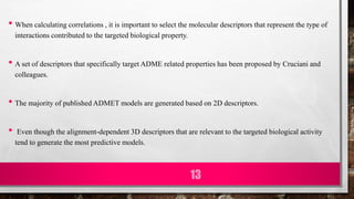 • When calculating correlations , it is important to select the molecular descriptors that represent the type of
interactions contributed to the targeted biological property.
• A set of descriptors that specifically target ADME related properties has been proposed by Cruciani and
colleagues.
• The majority of published ADMET models are generated based on 2D descriptors.
• Even though the alignment-dependent 3D descriptors that are relevant to the targeted biological activity
tend to generate the most predictive models.
13
 