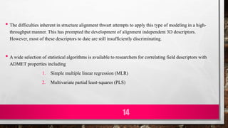 • The difficulties inherent in structure alignment thwart attempts to apply this type of modeling in a high-
throughput manner. This has prompted the development of alignment independent 3D descriptors.
However, most of these descriptors to date are still insufficiently discriminating.
• A wide selection of statistical algorithms is available to researchers for correlating field descriptors with
ADMET properties including
1. Simple multiple linear regression (MLR)
2. Multivariate partial least-squares (PLS)
14
 
