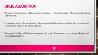 DRUG ABSORPTION
• Because of its convenience and good patient compliance , oral administration is the most preferred drug
delivery form.
• As a result , much of the attention of in silicon approaches is focused on modeling drug oral absorption ,
which mainly occurs in the human intestine.
• In general drug bioavailability and absorption is the result of the interplay between drug solubility and
intestinal permeability.
18
 