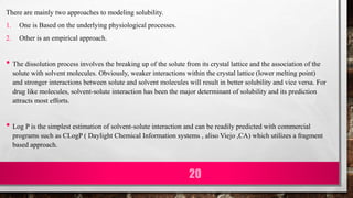There are mainly two approaches to modeling solubility.
1. One is Based on the underlying physiological processes.
2. Other is an empirical approach.
• The dissolution process involves the breaking up of the solute from its crystal lattice and the association of the
solute with solvent molecules. Obviously, weaker interactions within the crystal lattice (lower melting point)
and stronger interactions between solute and solvent molecules will result in better solubility and vice versa. For
drug like molecules, solvent-solute interaction has been the major determinant of solubility and its prediction
attracts most efforts.
• Log P is the simplest estimation of solvent-solute interaction and can be readily predicted with commercial
programs such as CLogP ( Daylight Chemical Information systems , aliso Viejo ,CA) which utilizes a fragment
based approach.
20
 