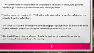 • To recognize the contribution of solute crystal lattice energy in determining solubility, other approaches
amended LogP values with additional terms for more accurate predictions.
• Empirical approaches , represented by QSPR , utilize multivariate analyses to identify correlations between
molecular descriptors and solubility.
• Even though the calculation process ignores the underlying physiological processes, the molecular descriptor
selection and model interpretation still requires understanding of the dissolution process.
• Selection of field descriptors that adequately describe the physiological process and the appropriate
multivariate analysis is essential successful modeling.
21
 