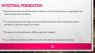 INTESTINAL PERMEATION
• Intestinal permeation describes the ability of drugs to cross the intestinal mucosa separating the gut
lumen from the portal circulation.
• It is an essential process for drugs to pass the intestinal membrane before entering the systemic
circulation to reach their target site of action.
• The process involves both passive diffusion and active transport.
• It is a complex process that is difficult to predict solely based on molecular mechanism.
22
 