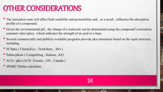 OTHER CONSIDERATIONS
• The ionization state will affect both solubility and permeability and , as a result , influence the absorption
profile of a compound.
• Given the environmental pH , the charge of a molecule can be determined using the compound’s ionization
constant value (pka) , which indicates the strength of an acid or a base.
• Several commercially and publicly available programs provide pka estimation based on the input structure ,
including
• SCSpka ( Chemsilico , Tewksbury , MA )
• Pallas/pKalc ( CompuDrug , Sedona , AZ)
• ACD / pKa (ACD ,Toronto , ON , Canada )
• SPARC Online calculator.
24
 