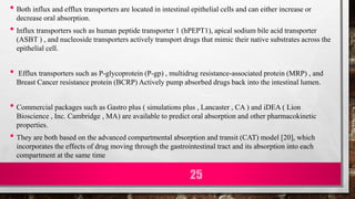 • Both influx and efflux transporters are located in intestinal epithelial cells and can either increase or
decrease oral absorption.
• Influx transporters such as human peptide transporter 1 (hPEPT1), apical sodium bile acid transporter
(ASBT ) , and nucleoside transporters actively transport drugs that mimic their native substrates across the
epithelial cell.
• Efflux transporters such as P-glycoprotein (P-gp) , multidrug resistance-associated protein (MRP) , and
Breast Cancer resistance protein (BCRP) Actively pump absorbed drugs back into the intestinal lumen.
• Commercial packages such as Gastro plus ( simulations plus , Lancaster , CA ) and iDEA ( Lion
Bioscience , Inc. Cambridge , MA) are available to predict oral absorption and other pharmacokinetic
properties.
• They are both based on the advanced compartmental absorption and transit (CAT) model [20], which
incorporates the effects of drug moving through the gastrointestinal tract and its absorption into each
compartment at the same time
25
 