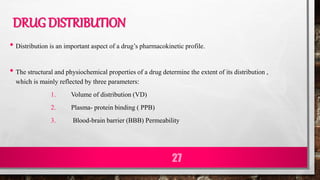 DRUG DISTRIBUTION
• Distribution is an important aspect of a drug’s pharmacokinetic profile.
• The structural and physiochemical properties of a drug determine the extent of its distribution ,
which is mainly reflected by three parameters:
1. Volume of distribution (VD)
2. Plasma- protein binding ( PPB)
3. Blood-brain barrier (BBB) Permeability
27
 