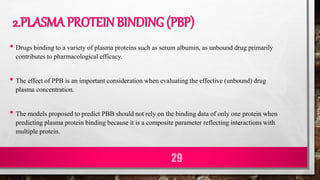 2.PLASMA PROTEIN BINDING (PBP)
• Drugs binding to a variety of plasma proteins such as serum albumin, as unbound drug primarily
contributes to pharmacological efficacy.
• The effect of PPB is an important consideration when evaluating the effective (unbound) drug
plasma concentration.
• The models proposed to predict PBB should not rely on the binding data of only one protein when
predicting plasma protein binding because it is a composite parameter reflecting interactions with
multiple protein.
29
 