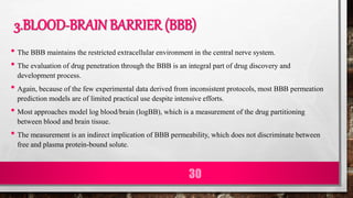3.BLOOD-BRAIN BARRIER (BBB)
• The BBB maintains the restricted extracellular environment in the central nerve system.
• The evaluation of drug penetration through the BBB is an integral part of drug discovery and
development process.
• Again, because of the few experimental data derived from inconsistent protocols, most BBB permeation
prediction models are of limited practical use despite intensive efforts.
• Most approaches model log blood/brain (logBB), which is a measurement of the drug partitioning
between blood and brain tissue.
• The measurement is an indirect implication of BBB permeability, which does not discriminate between
free and plasma protein-bound solute.
30
 