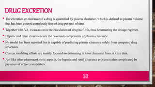 DRUG EXCRETION
• The excretion or clearance of a drug is quantified by plasma clearance, which is defined as plasma volume
that has been cleared completely free of drug per unit of time.
• Together with Vd, it can assist in the calculation of drug half-life, thus determining the dosage regimen.
• Hepatic and renal clearances are the two main components of plasma clearance.
• No model has been reported that is capable of predicting plasma clearance solely from computed drug
structures.
• Current modeling efforts are mainly focused on estimating in vivo clearance from in vitro data.
• Just like other pharmacokinetic aspects, the hepatic and renal clearance process is also complicated by
presence of active transporters.
32
 
