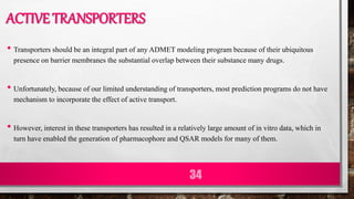 ACTIVE TRANSPORTERS
• Transporters should be an integral part of any ADMET modeling program because of their ubiquitous
presence on barrier membranes the substantial overlap between their substance many drugs.
• Unfortunately, because of our limited understanding of transporters, most prediction programs do not have
mechanism to incorporate the effect of active transport.
• However, interest in these transporters has resulted in a relatively large amount of in vitro data, which in
turn have enabled the generation of pharmacophore and QSAR models for many of them.
34
 