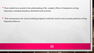 • These models have assisted in the understanding of the complex effects of transporters on drug
disposition, including absorption, distribution and excretion.
• Their incorporation into current modeling programs would also result in more accurate prediction of drug
disposition behavior.
35
 