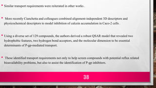 • Similar transport requirements were reiterated in other works .
• More recently Cianchetta and colleagues combined alignment-independent 3D descriptors and
physicochemical descriptors to model inhibition of calcein accumulation in Caco-2 cells .
• Using a diverse set of 129 compounds, the authors derived a robust QSAR model that revealed two
hydrophobic features, two hydrogen bond acceptors, and the molecular dimension to be essential
determinants of P-gp-mediated transport.
• These identified transport requirements not only to help screen compounds with potential reflux related
bioavailability problems, but also to assist the identification of P-gp inhibitors.
38
 