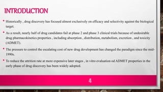 INTRODUCTION
• Historically , drug discovery has focused almost exclusively on efficacy and selectivity against the biological
target.
• As a result, nearly half of drug candidates fail at phase 2 and phase 3 clinical trials because of undesirable
drug pharmacokinetics properties , including absorption , distribution, metabolism, excretion , and toxicity
(ADMET).
• The pressure to control the escalating cost of new drug development has changed the paradigm since the mid-
1990s.
• To reduce the attrition rate at more expensive later stages , in vitro evaluation od ADMET properties in the
early phase of drug discovery has been widely adopted.
4
 