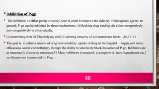 •inhibition of P-gp
• The inhibition of efflux pump is mainly done in order to improve the delivery of therapeutic agents. In
general, P-gp can be inhibited by three mechanisms: (i) blocking drug binding site either competitively,
non-competitively or allosterically;
• (ii) interfering with ATP hydrolysis; and (iii) altering integrity of cell membrane lipids.1,10,17–19
• The goal is to achieve improved drug bioavailability, uptake of drug in the targeted organ, and more
efficacious cancer chemotherapy through the ability to selectively block the action of P-gp. Inhibitors are
as structurally diverse as substrates.19 Many inhibitors (verapamil, cyclosporin A, transflupenthixol, etc.)
are themselves transported by P-gp.
40
 
