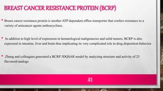 BREAST CANCER RESISTANCE PROTEIN (BCRP)
• Breast cancer resistance protein is another ATP dependent efflux transporter that confers resistance to a
variety of anticancer agents anthracyclines.
• In addition to high level of expression in hematological malignancies and solid tumors, BCRP is also
expressed in intestine, liver and brain thus implicating its very complicated role in drug disposition behavior.
• Zhang and colleagues generated a BCRP 3DQSAR model by analyzing structure and activity of 25
flavonoid analogs
41
 