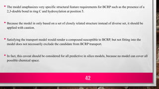 • The model anaphasizes very specific structural feature requirements for BCRP such as the presence of a
2,3-double bond in ring C and hydroxylation at position 5.
• Because the model in only based on a set of closely related structure instead of diverse set, it should be
applied with caution.
• Satisfying the transport model would render a compound susceptible to BCRP, but not fitting into the
model does not necessarily exclude the candidate from BCRP transport.
• In fact, this caveat should be considered for all predictive in silico models, because no model can cover all
possible chemical space.
42
 