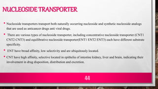 NUCLEOSIDE TRANSPORTER
• Nucleoside transporters transport both naturally occurring nucleoside and synthetic nucleoside analogs
that are used as anticancer drugs anti viral drugs.
• There are various types of nucleoside transporter, including concentrative nucleoside transporter (CNT1
CNT2 CNT3) and equilibrative nucleoside transporter(ENT1 ENT2 ENT3) each have different substrate
specificity.
• ENT have broad affinity, low selectivity and are ubiquitously located.
• CNT have high affinity, selective located in epithelia of intestine kidney, liver and brain, indicating their
involvement in drug disposition, distribution and excretion.
44
 