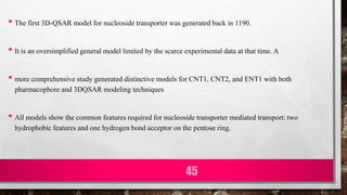 • The first 3D-QSAR model for nucleoside transporter was generated back in 1190.
• It is an oversimplified general model limited by the scarce experimental data at that time. A
• more comprehensive study generated distinctive models for CNT1, CNT2, and ENT1 with both
pharmacophore and 3DQSAR modeling techniques
• All models show the common features required for nucleoside transporter mediated transport: two
hydrophobic features and one hydrogen bond acceptor on the pentose ring.
45
 