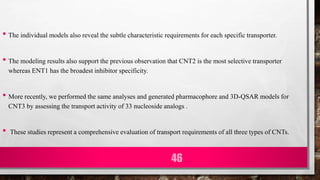 • The individual models also reveal the subtle characteristic requirements for each specific transporter.
• The modeling results also support the previous observation that CNT2 is the most selective transporter
whereas ENT1 has the broadest inhibitor specificity.
• More recently, we performed the same analyses and generated pharmacophore and 3D-QSAR models for
CNT3 by assessing the transport activity of 33 nucleoside analogs .
• These studies represent a comprehensive evaluation of transport requirements of all three types of CNTs.
46
 