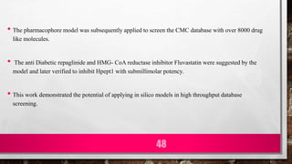 • The pharmacophore model was subsequently applied to screen the CMC database with over 8000 drug
like molecules.
• The anti Diabetic repaglinide and HMG- CoA reductase inhibitor Fluvastatin were suggested by the
model and later verified to inhibit Hpept1 with submillimolar potency.
• This work demonstrated the potential of applying in silico models in high throughput database
screening.
48
 