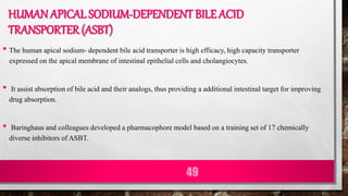 HUMAN APICAL SODIUM-DEPENDENT BILE ACID
TRANSPORTER (ASBT)
• The human apical sodium- dependent bile acid transporter is high efficacy, high capacity transporter
expressed on the apical membrane of intestinal epithelial cells and cholangiocytes.
• It assist absorption of bile acid and their analogs, thus providing a additional intestinal target for improving
drug absorption.
• Baringhaus and colleagues developed a pharmacophore model based on a training set of 17 chemically
diverse inhibitors of ASBT.
49
 