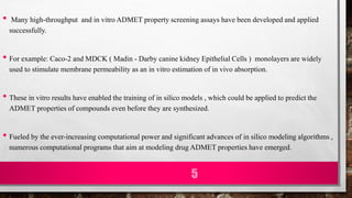 • Many high-throughput and in vitro ADMET property screening assays have been developed and applied
successfully.
• For example: Caco-2 and MDCK ( Madin - Darby canine kidney Epithelial Cells ) monolayers are widely
used to stimulate membrane permeability as an in vitro estimation of in vivo absorption.
• These in vitro results have enabled the training of in silico models , which could be applied to predict the
ADMET properties of compounds even before they are synthesized.
• Fueled by the ever-increasing computational power and significant advances of in silico modeling algorithms ,
numerous computational programs that aim at modeling drug ADMET properties have emerged.
5
 
