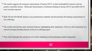 • The model suggests the transport requirements of human OCT1 as three hydrophobic features and one
positive ionizable feature . Molecular determinants of substrate binding to human OCT2 and rabbit OCT2
were recently reported
• Both 2D and 3D-QSAR analyses were performed to identify and discriminate the binding requirements of
two orthology.
• The models showed the same chemical features, highlighting their similarities. However, the orientation of a
critical hydrogen bonding feature set the two orthologs apart.
• This work illustrates the sensitivity of in silico modeling in discriminating similar transporters.
52
 