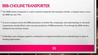 BBB-CHOLINE TRANSPORTER
• The BBB-choline transporter is a native nutrient transporter that transports choline, a charged cation, across
the BBB into the CNS.
• Its active transport assists the BBB penetration of choline like compounds, and understanding its structural
requirements should afford a more accurate prediction of BBB permeation. Even though the BBB-choline
transporter has not been cloned,
• Geldenhuys and colleagues applied a combination of empirical and theoretical methodologies to study its
binding requirements.
55
 