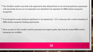 • The 3D-QSAr models were built with emperical ki data obtained from in situ rat brain perfusion experiments
with structurally diverse set of compounds were identified to be important for BBB-choline transporter
recognition.
• Even though the model statistical significance is not optimal (q2 < 0.5), it does provide a useful estimation of
BBB-choline transporter binding requirements.
• More accurate in silico models could be generated once higher-quality data from the cloned BBB-choline
transporter are available.
56
 