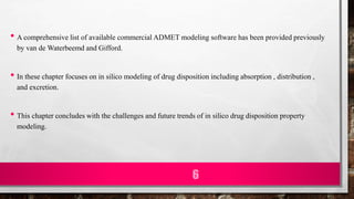 • A comprehensive list of available commercial ADMET modeling software has been provided previously
by van de Waterbeemd and Gifford.
• In these chapter focuses on in silico modeling of drug disposition including absorption , distribution ,
and excretion.
• This chapter concludes with the challenges and future trends of in silico drug disposition property
modeling.
6
 