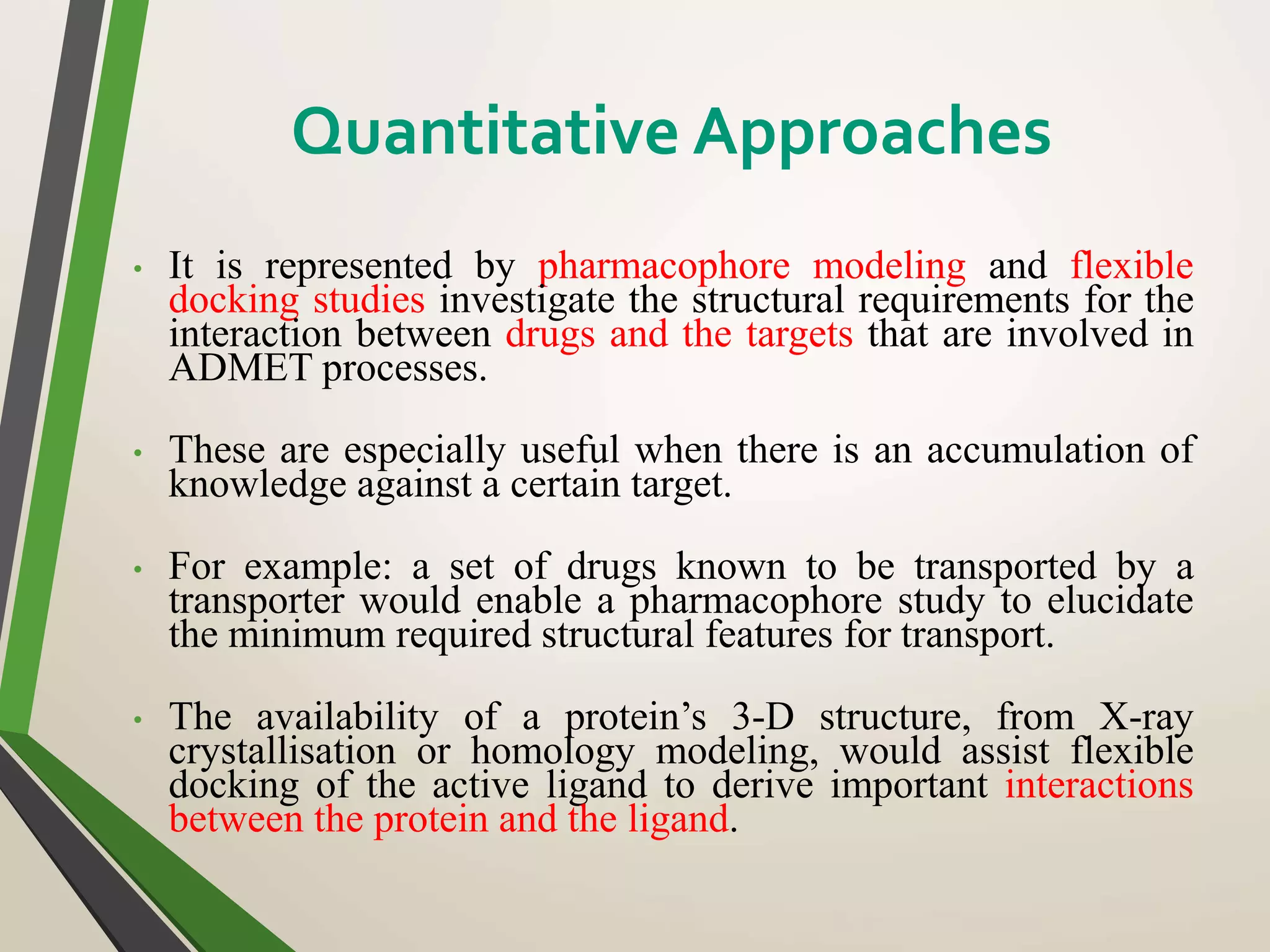 • It is represented by pharmacophore modeling and flexible
docking studies investigate the structural requirements for the
interaction between drugs and the targets that are involved in
ADMET processes.
• These are especially useful when there is an accumulation of
knowledge against a certain target.
• For example: a set of drugs known to be transported by a
transporter would enable a pharmacophore study to elucidate
the minimum required structural features for transport.
• The availability of a protein’s 3-D structure, from X-ray
crystallisation or homology modeling, would assist flexible
docking of the active ligand to derive important interactions
between the protein and the ligand.
Quantitative Approaches
 