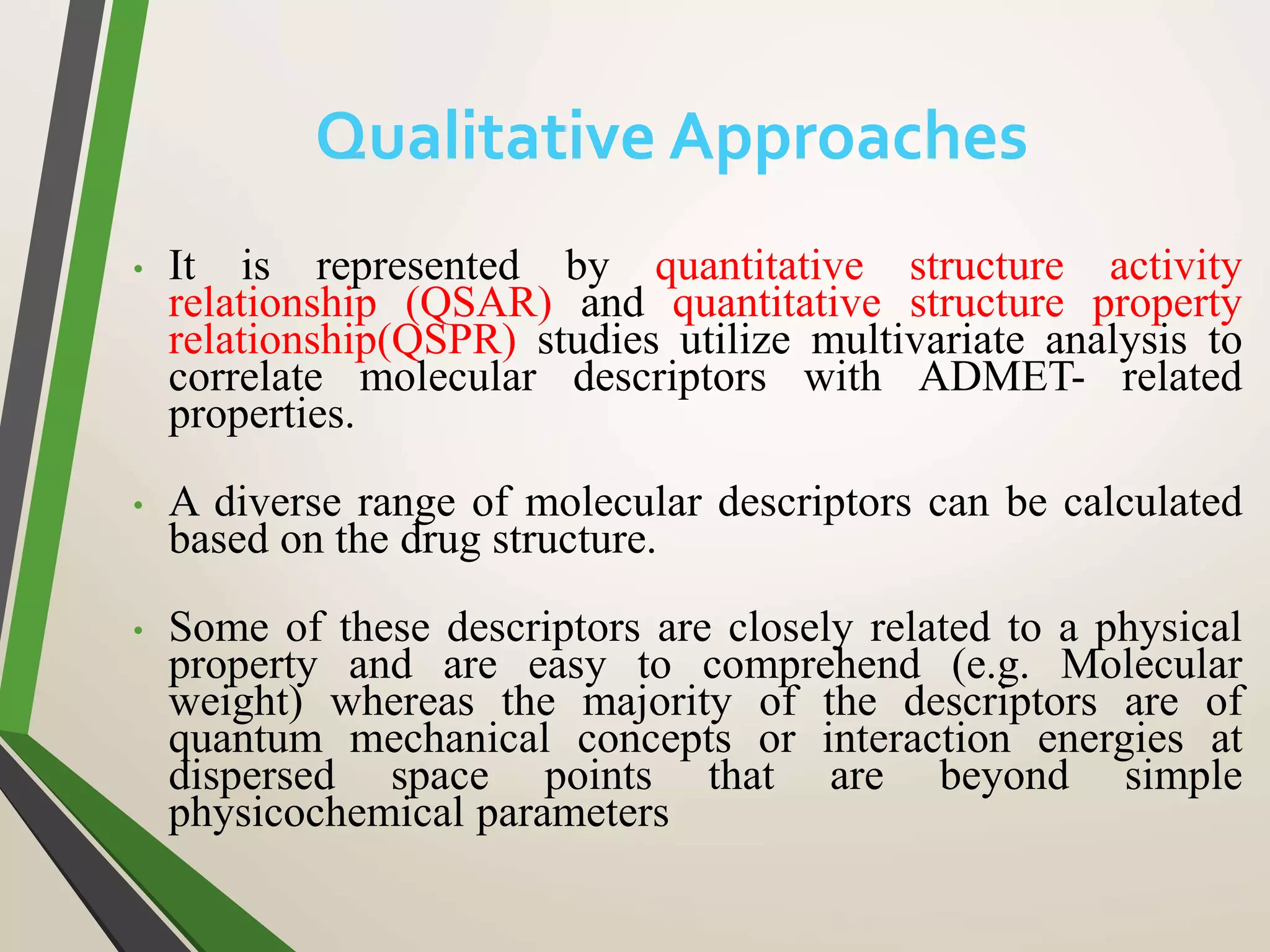 • It is represented by quantitative structure activity
relationship (QSAR) and quantitative structure property
relationship(QSPR) studies utilize multivariate analysis to
correlate molecular descriptors with ADMET- related
properties.
• A diverse range of molecular descriptors can be calculated
based on the drug structure.
• Some of these descriptors are closely related to a physical
property and are easy to comprehend (e.g. Molecular
weight) whereas the majority of the descriptors are of
quantum mechanical concepts or interaction energies at
dispersed space points that are beyond simple
physicochemical parameters
Qualitative Approaches
 